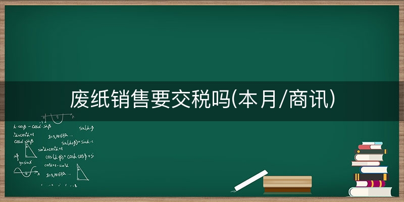废纸销售要交税吗(本月/商讯)