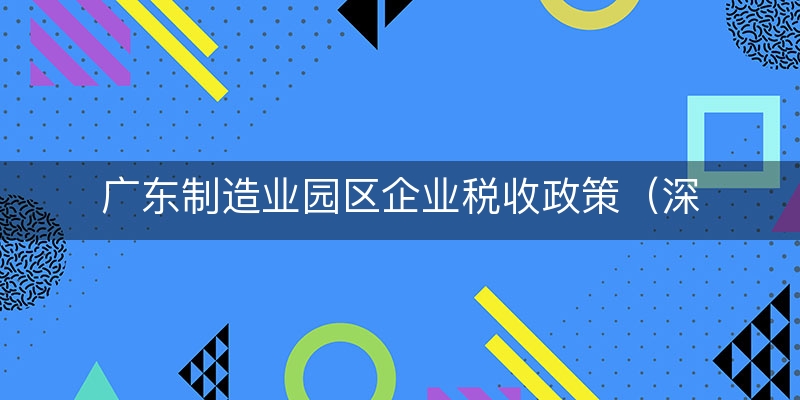 广东制造业园区企业税收政策（深度/解析）