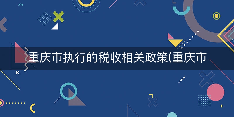 重庆市执行的税收相关政策(重庆市税收征管保障办法)（答疑/解惑）