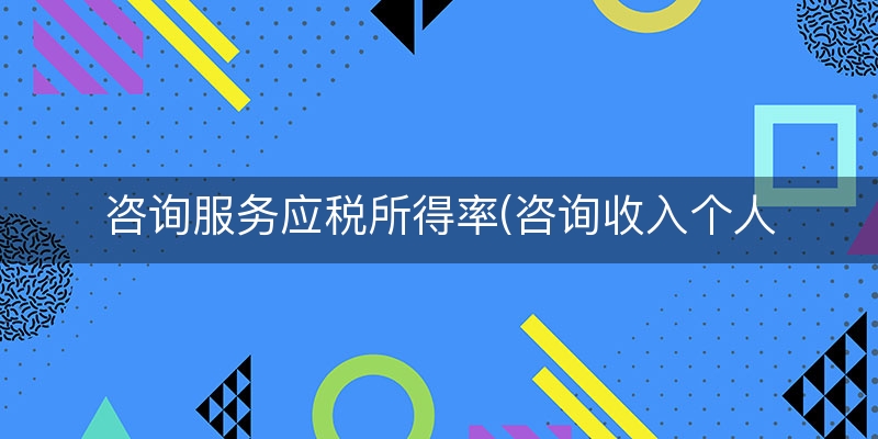 咨询服务应税所得率(咨询收入个人所得税)（整理/归纳）