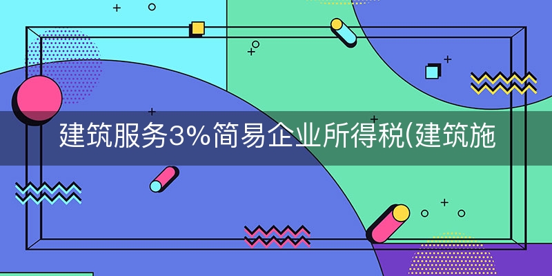建筑服务3%简易企业所得税(建筑施工企业所得税)（如何/解析）