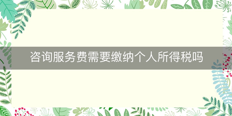 咨询服务费需要缴纳个人所得税吗(咨询服务费要交个税吗)（满意/回答）