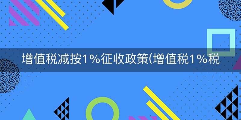 增值税减按1%征收政策(增值税1%税率政策文件)(实时/解释)