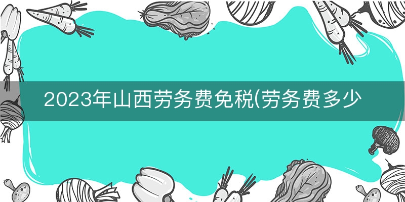 2023年山西劳务费免税(劳务费多少以内免税)（1分钟前更新）