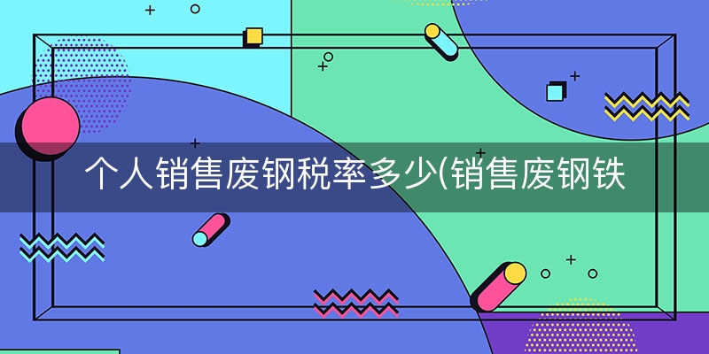 个人销售废钢税率多少(销售废钢铁税率)（7分钟前更新）