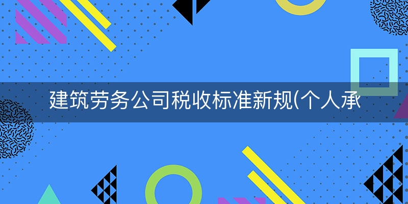 建筑劳务公司税收标准新规(个人承包的工程怎么纳税)（从浅/入深）