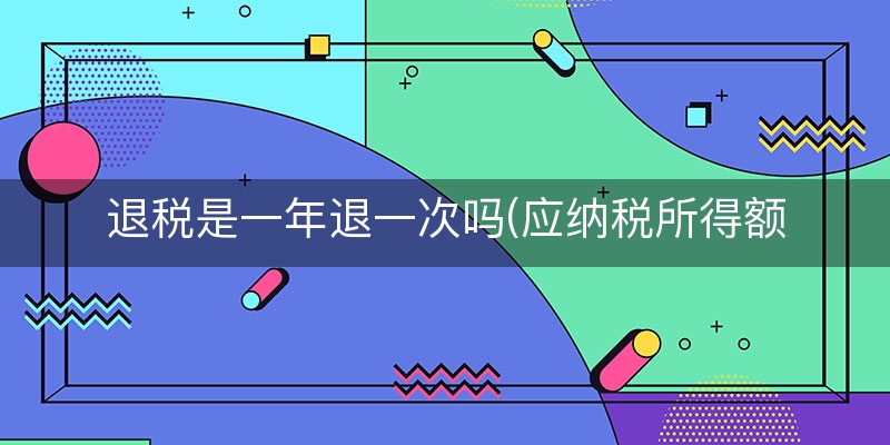 退税是一年退一次吗(应纳税所得额要给钱吗)
