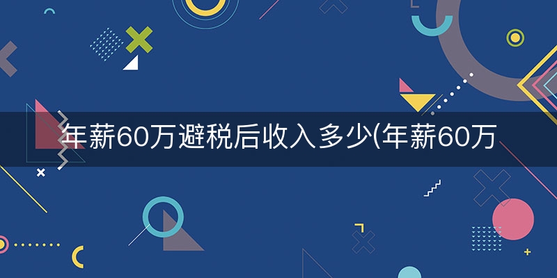 年薪60万避税后收入多少(年薪60万纳税多少)