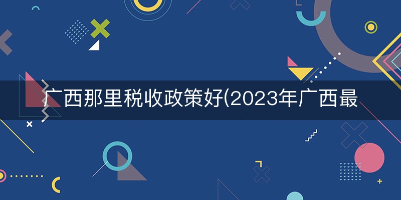 广西那里税收政策好(2023年广西最新税收政策)