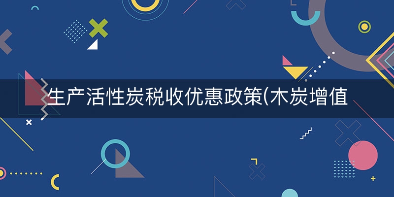 生产活性炭税收优惠政策(木炭增值税税率)