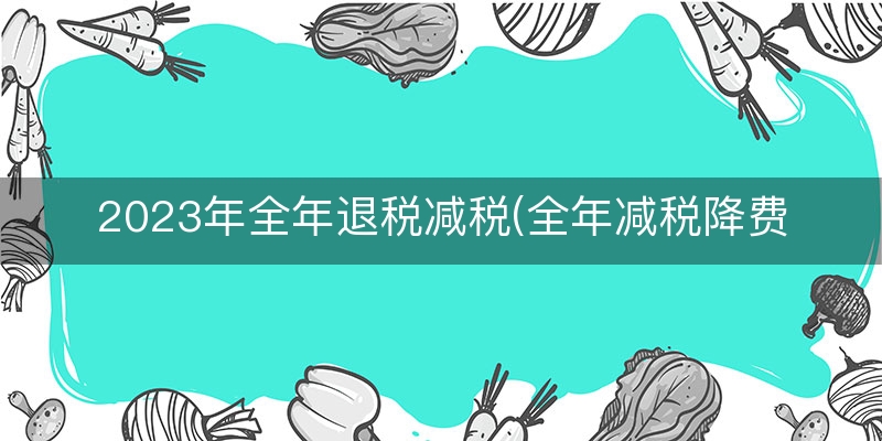 2023年全年退税减税(全年减税降费规模)
