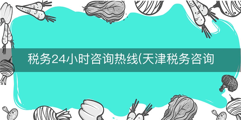 税务24小时咨询热线(天津税务咨询电话)