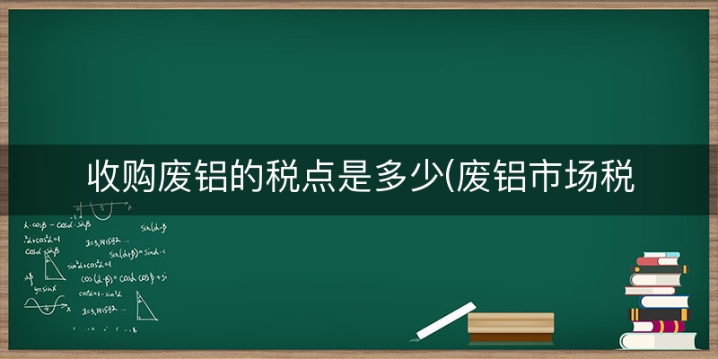 收购废铝的税点是多少(废铝市场税收)
