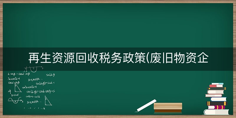 再生资源回收税务政策(废旧物资企业税收优惠)