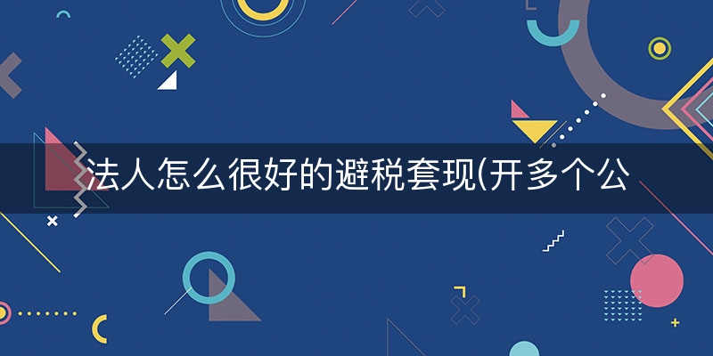 法人怎么很好的避税套现(开多个公司怎么避税)