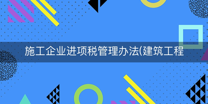 施工企业进项税管理办法(建筑工程进项税抵扣销项税)