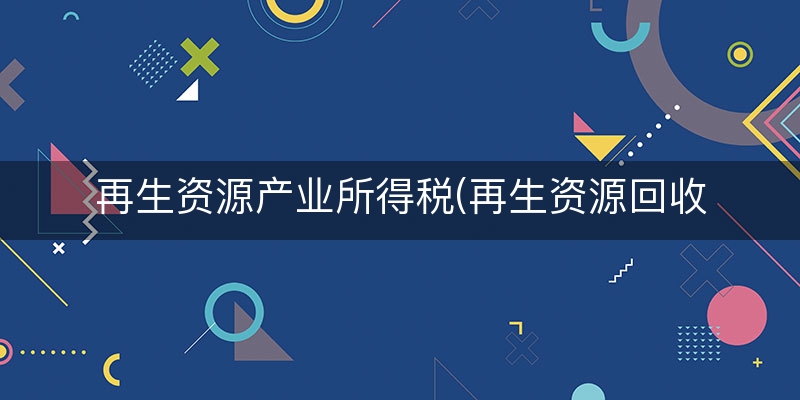 再生资源产业所得税(再生资源回收税收优惠政策)