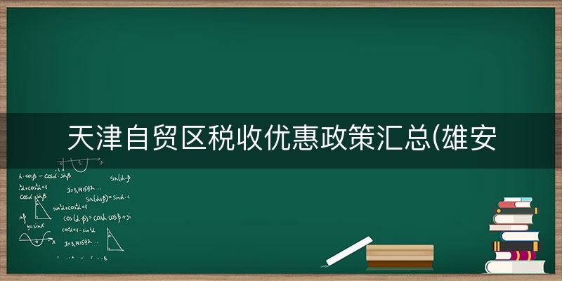 天津自贸区税收优惠政策汇总(雄安新区税收优惠政策)