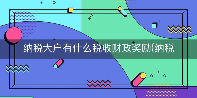 纳税大户有什么税收财政奖励(纳税大户有哪些)