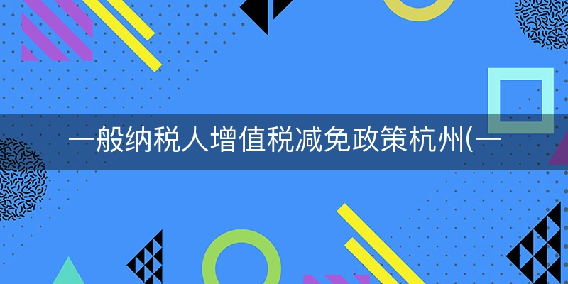 一般纳税人增值税减免政策杭州(一般纳税人怎样免交增值税)