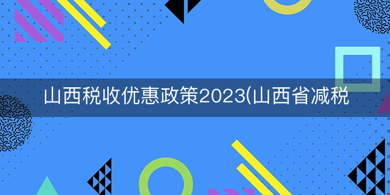 山西税收优惠政策2023(山西省减税降费政策)