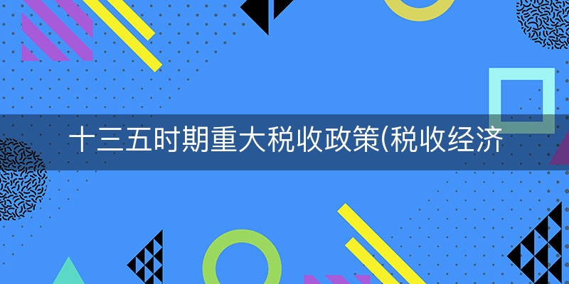 十三五时期重大税收政策(税收经济分析十四五)
