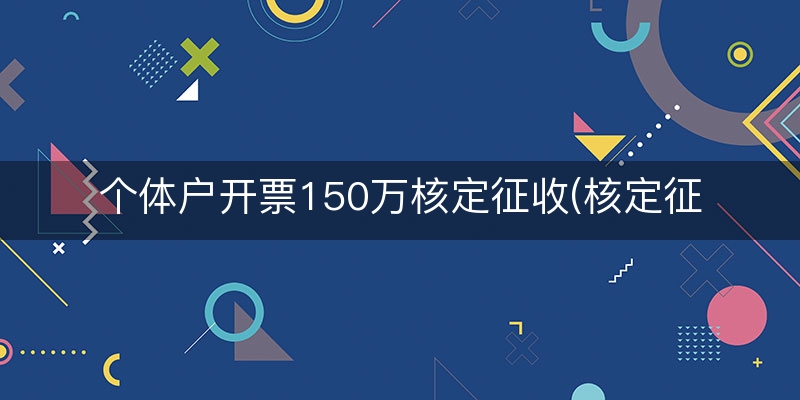 个体户开票150万核定征收(核定征收个体户开票5万)