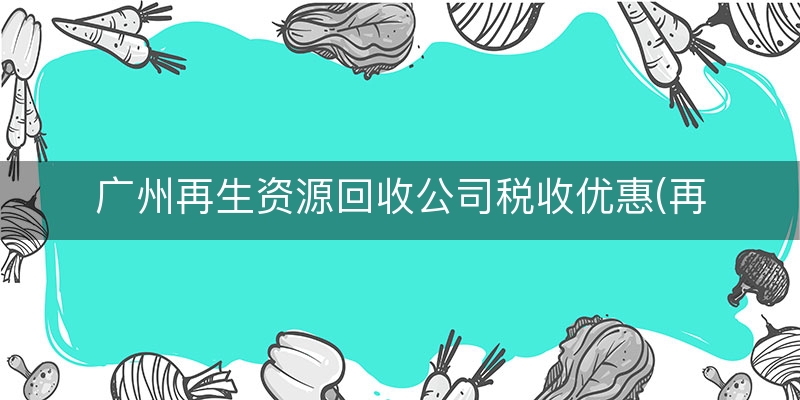 广州再生资源回收公司税收优惠(再生资源回收税务政策)