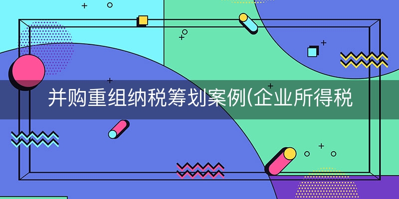 并购重组纳税筹划案例(企业所得税纳税筹划真实案例)