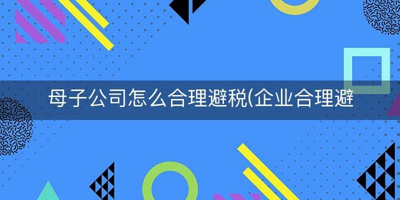 母子公司怎么合理避税(企业合理避税临时工)