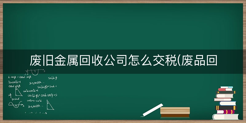 废旧金属回收公司怎么交税(废品回收公司税率是多少)