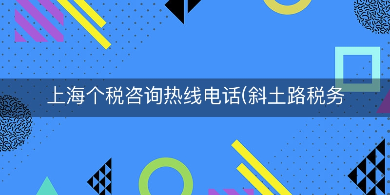 上海个税咨询热线电话(斜土路税务局上班时间)