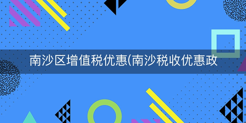 南沙区增值税优惠(南沙税收优惠政策2023)