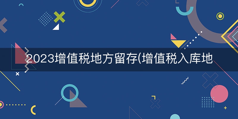 2023增值税地方留存(增值税入库地方留存)