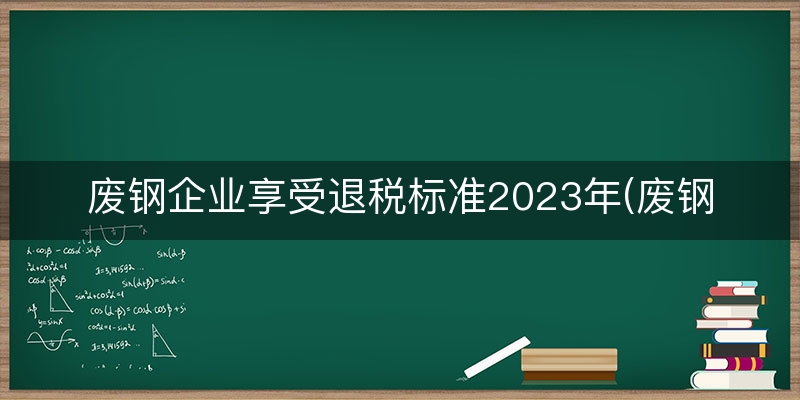废钢企业享受退税标准2023年(废钢工信部退税)