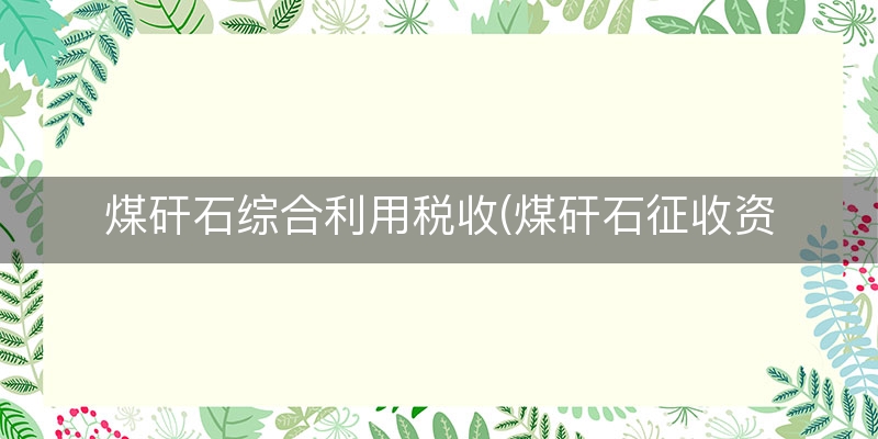 煤矸石综合利用税收(煤矸石征收资源税吗)