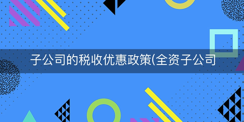 子公司的税收优惠政策(全资子公司企业所得税)