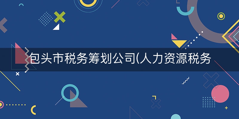 包头市税务筹划公司(人力资源税务筹划)