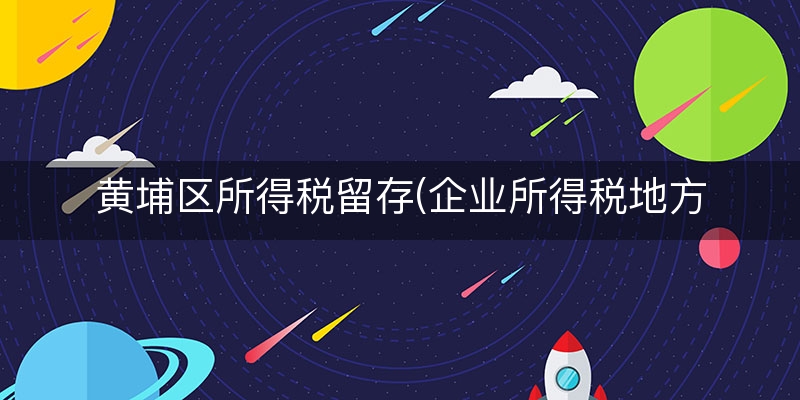 黄埔区所得税留存(企业所得税地方留存)