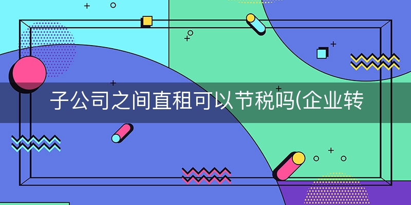 子公司之间直租可以节税吗(企业转租房屋增值税如何缴纳)