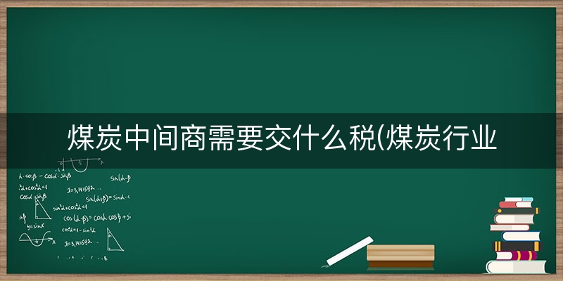 煤炭中间商需要交什么税(煤炭行业需要交哪些税)