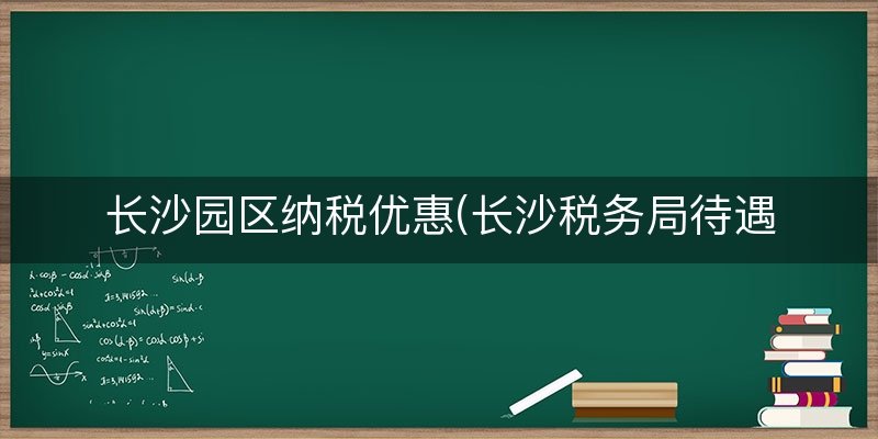 长沙园区纳税优惠(长沙税务局待遇怎么样)