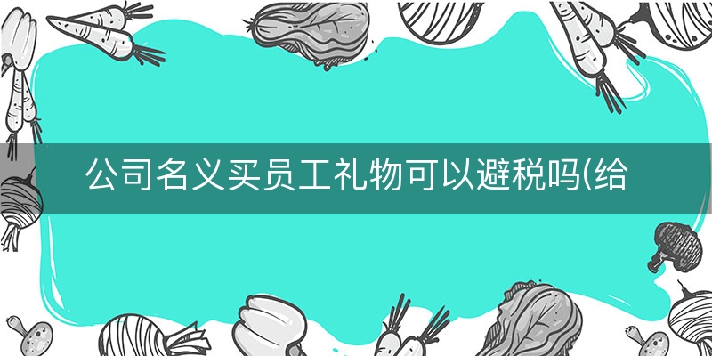 公司名义买员工礼物可以避税吗(给员工发购物卡如何避税)