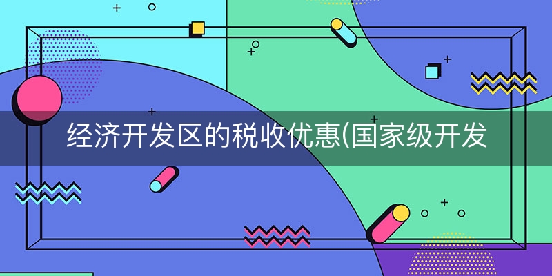 经济开发区的税收优惠(国家级开发区每年交多少税收)