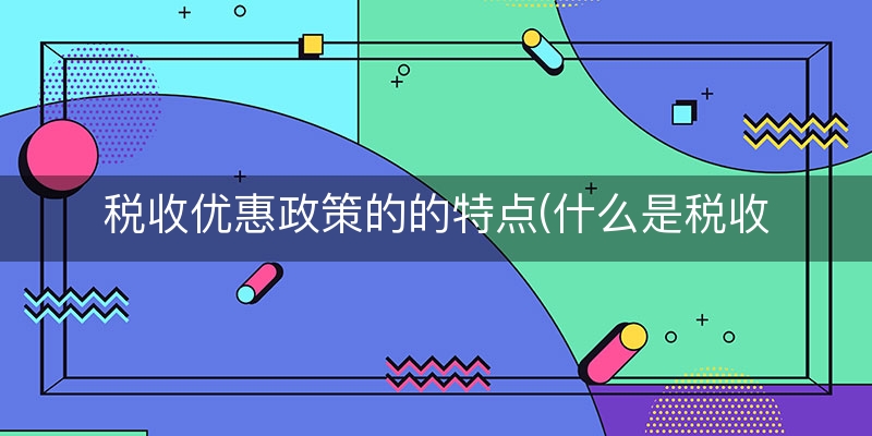 税收优惠政策的的特点(什么是税收优惠政策)