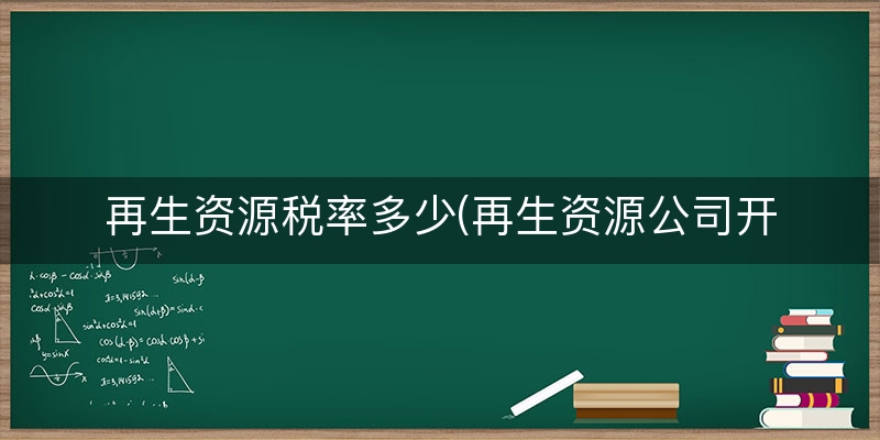 再生资源税率多少(再生资源公司开票税率)