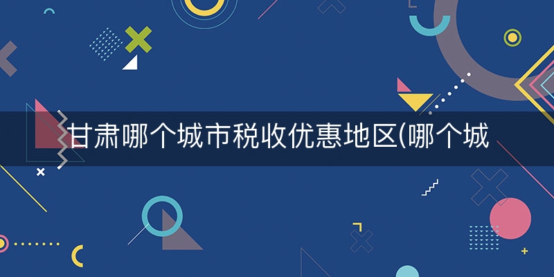 甘肃哪个城市税收优惠地区(哪个城市税收最优惠)