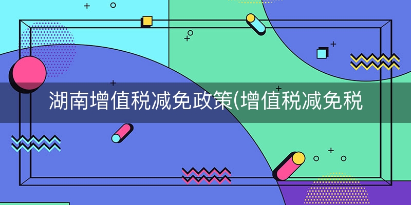 湖南增值税减免政策(增值税减免税优惠政策)