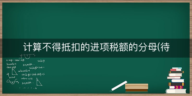 计算不得抵扣的进项税额的分母(待抵扣进项税额什么意思)