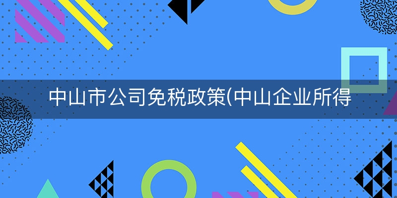 中山市公司免税政策(中山企业所得税税率)